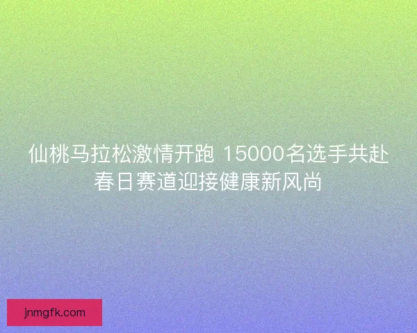 仙桃马拉松激情开跑 15000名选手共赴春日赛道迎接健康新风尚