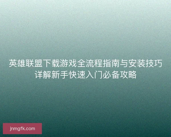 英雄联盟下载游戏全流程指南与安装技巧详解新手快速入门必备攻略