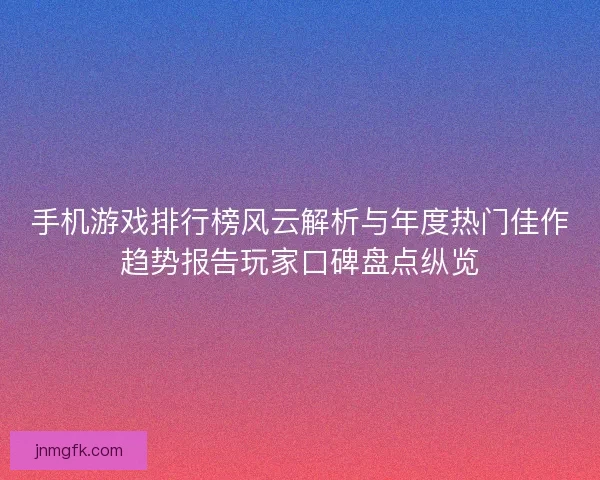 手机游戏排行榜风云解析与年度热门佳作趋势报告玩家口碑盘点纵览