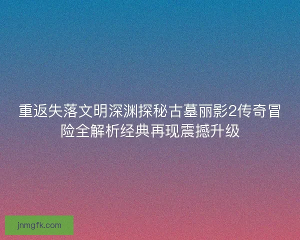 重返失落文明深渊探秘古墓丽影2传奇冒险全解析经典再现震撼升级