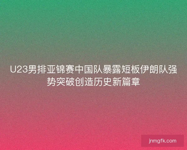 U23男排亚锦赛中国队暴露短板伊朗队强势突破创造历史新篇章