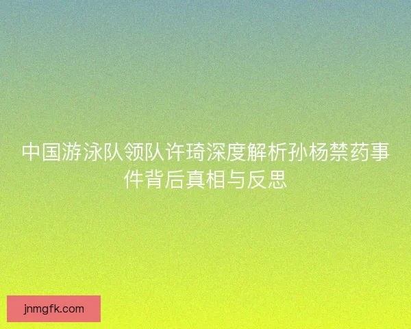 中国游泳队领队许琦深度解析孙杨禁药事件背后真相与反思