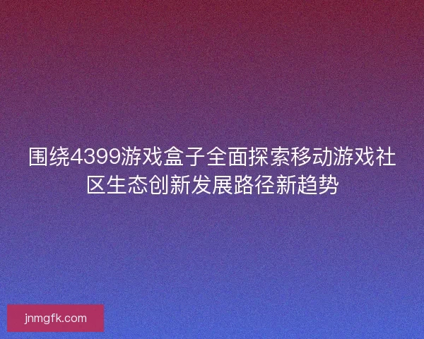 围绕4399游戏盒子全面探索移动游戏社区生态创新发展路径新趋势