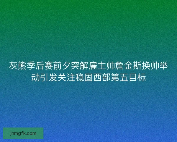 灰熊季后赛前夕突解雇主帅詹金斯换帅举动引发关注稳固西部第五目标