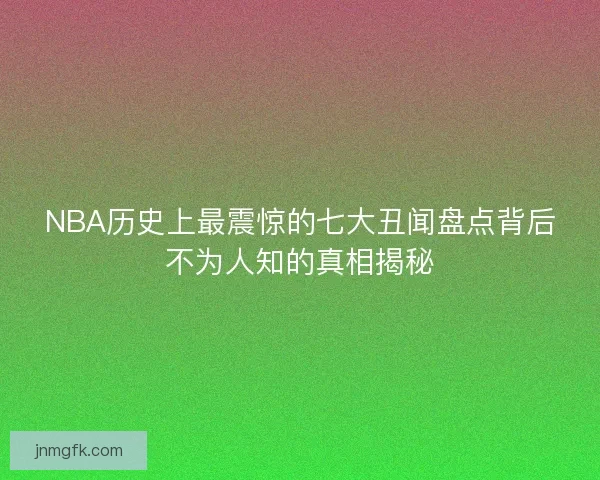 NBA历史上最震惊的七大丑闻盘点背后不为人知的真相揭秘