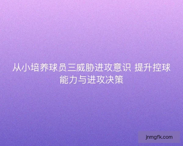 从小培养球员三威胁进攻意识 提升控球能力与进攻决策