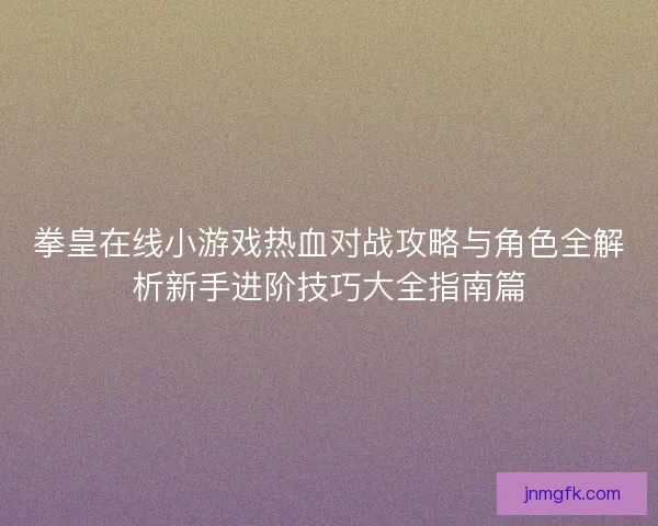拳皇在线小游戏热血对战攻略与角色全解析新手进阶技巧大全指南篇