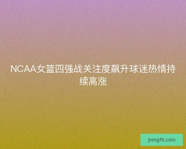 NCAA女篮四强战关注度飙升球迷热情持续高涨
