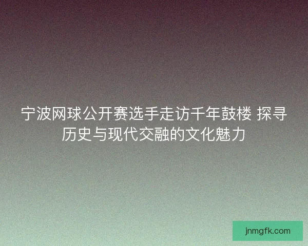 宁波网球公开赛选手走访千年鼓楼 探寻历史与现代交融的文化魅力