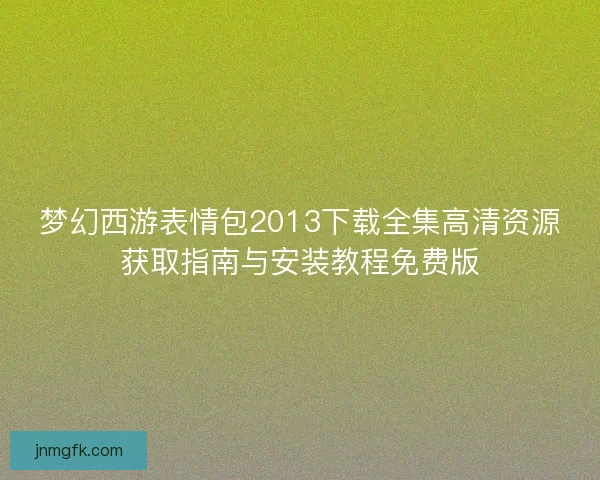 梦幻西游表情包2013下载全集高清资源获取指南与安装教程免费版