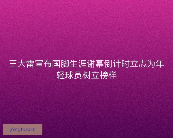 王大雷宣布国脚生涯谢幕倒计时立志为年轻球员树立榜样