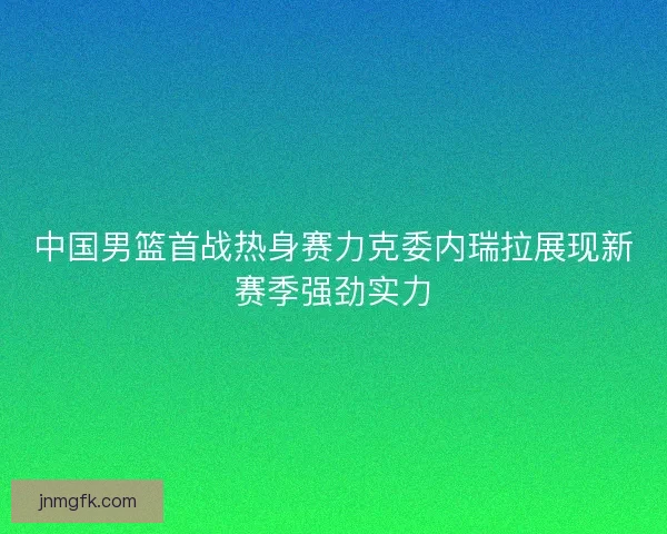 中国男篮首战热身赛力克委内瑞拉展现新赛季强劲实力
