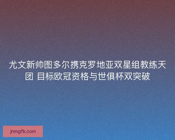 尤文新帅图多尔携克罗地亚双星组教练天团 目标欧冠资格与世俱杯双突破