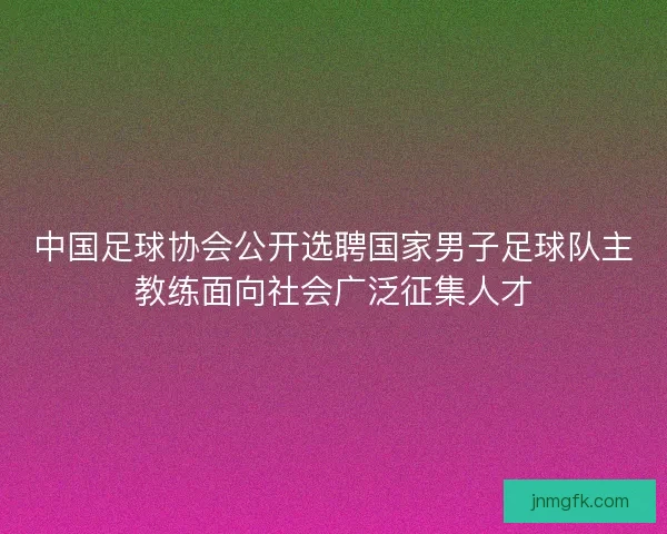 中国足球协会公开选聘国家男子足球队主教练面向社会广泛征集人才