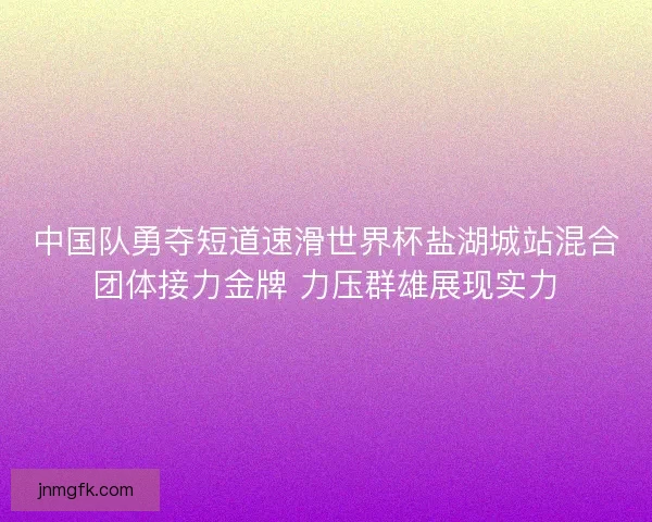 中国队勇夺短道速滑世界杯盐湖城站混合团体接力金牌 力压群雄展现实力