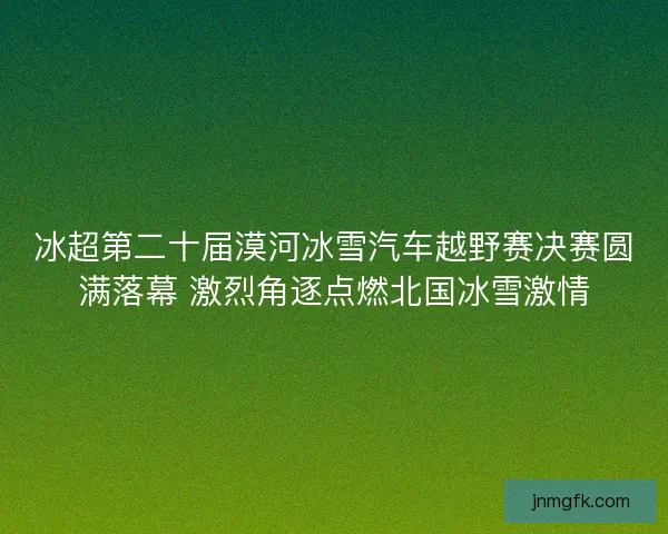 冰超第二十届漠河冰雪汽车越野赛决赛圆满落幕 激烈角逐点燃北国冰雪激情