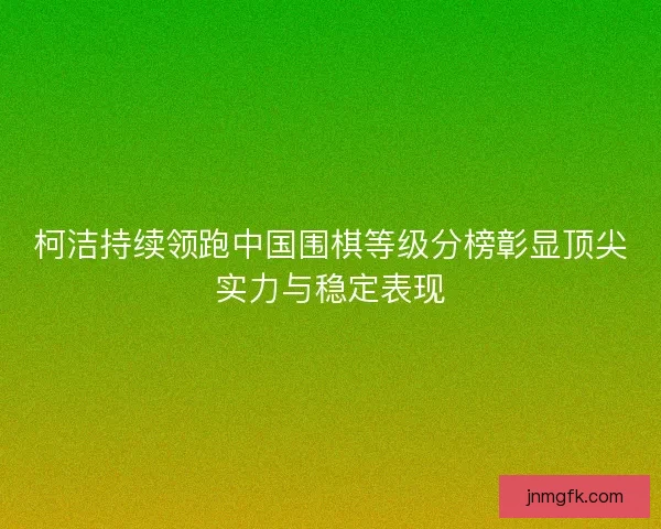 柯洁持续领跑中国围棋等级分榜彰显顶尖实力与稳定表现