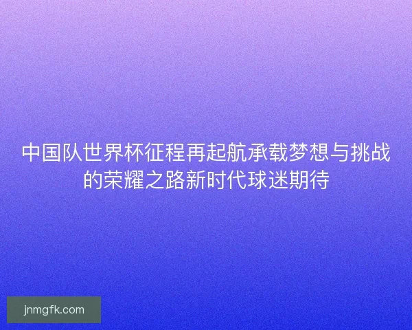 中国队世界杯征程再起航承载梦想与挑战的荣耀之路新时代球迷期待