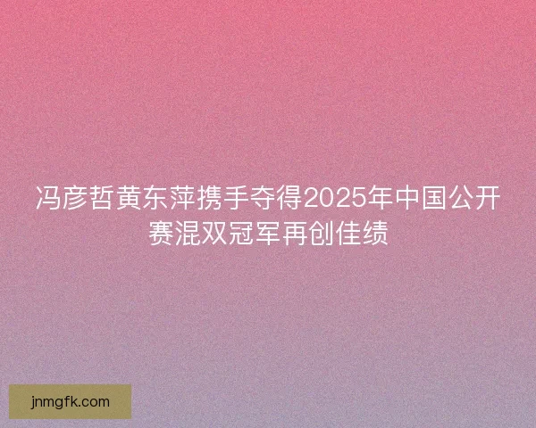 冯彦哲黄东萍携手夺得2025年中国公开赛混双冠军再创佳绩