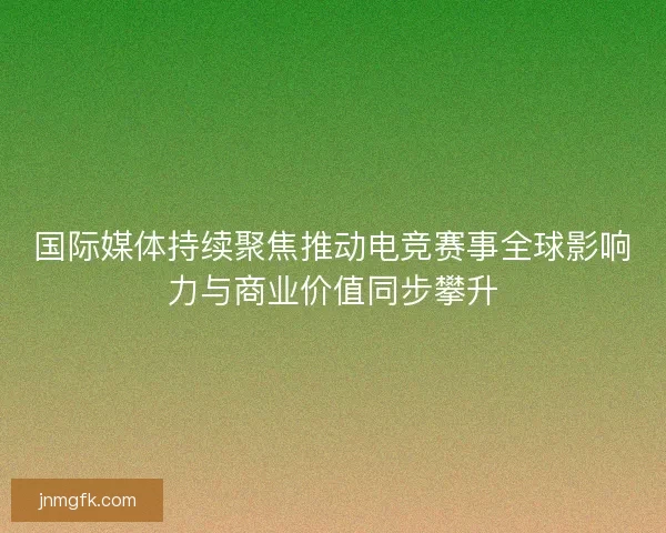 国际媒体持续聚焦推动电竞赛事全球影响力与商业价值同步攀升