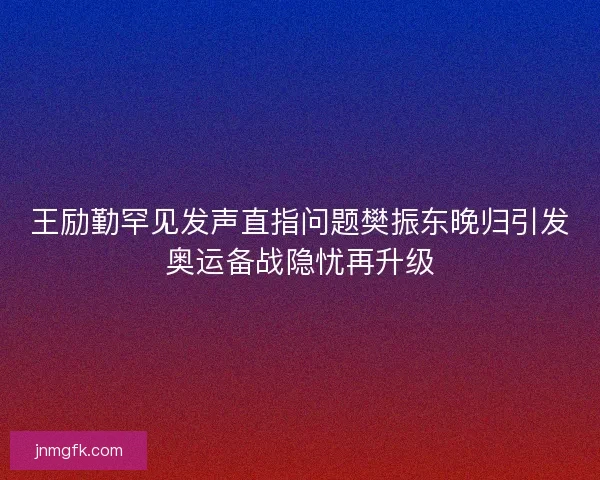 王励勤罕见发声直指问题樊振东晚归引发奥运备战隐忧再升级