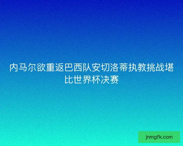 内马尔欲重返巴西队安切洛蒂执教挑战堪比世界杯决赛