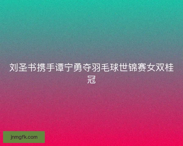 刘圣书携手谭宁勇夺羽毛球世锦赛女双桂冠