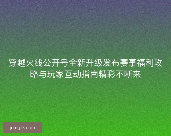 穿越火线公开号全新升级发布赛事福利攻略与玩家互动指南精彩不断来