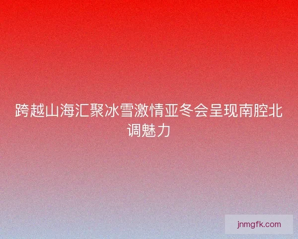 跨越山海汇聚冰雪激情亚冬会呈现南腔北调魅力