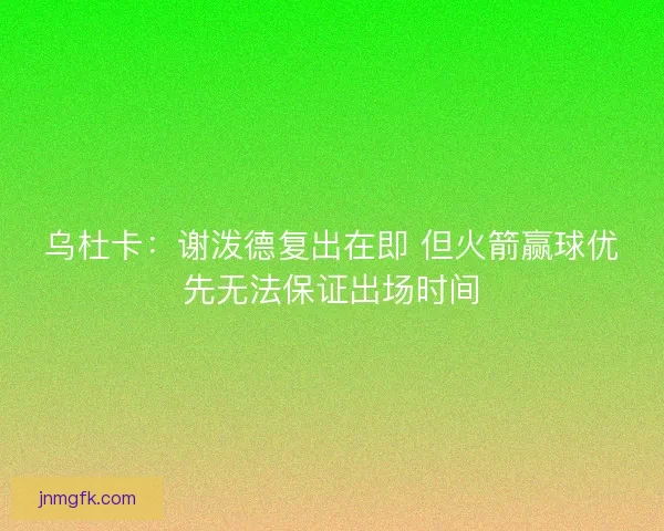 乌杜卡：谢泼德复出在即 但火箭赢球优先无法保证出场时间