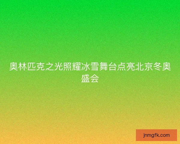 奥林匹克之光照耀冰雪舞台点亮北京冬奥盛会