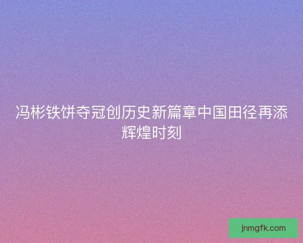冯彬铁饼夺冠创历史新篇章中国田径再添辉煌时刻