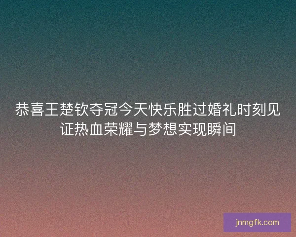 恭喜王楚钦夺冠今天快乐胜过婚礼时刻见证热血荣耀与梦想实现瞬间